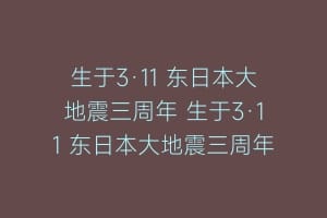 生于3·11 东日本大地震三周年 生于3·11 东日本大地震三周年缩略图 生于3·11 东日本大地震三周年 生于3·11 东日本大地震三周年