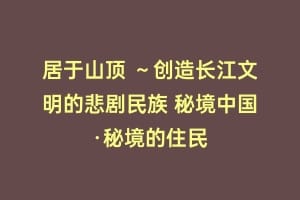 居于山顶 ～创造长江文明的悲剧民族 秘境中国·秘境的住民