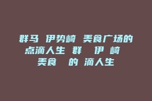 群马 伊势崎 美食广场的点滴人生 群馬 伊勢崎 美食廣場的點滴人生