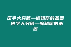 医学大突破—编辑你的基因 医学大突破—编辑你的基因