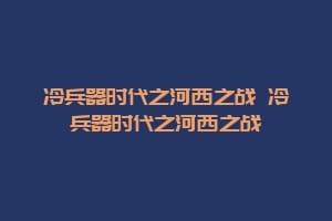 冷兵器时代之河西之战 冷兵器时代之河西之战插图 冷兵器时代之河西之战 冷兵器时代之河西之战