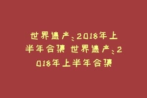 世界遗产：2018年上半年合集 世界遗产：2018年上半年合集