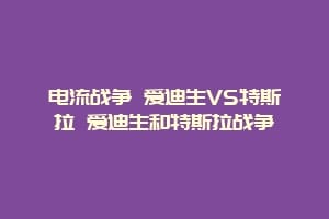 电流战争 爱迪生VS特斯拉 爱迪生和特斯拉战争插图 电流战争 爱迪生VS特斯拉 爱迪生和特斯拉战争