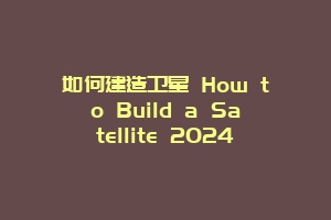 如何建造卫星 How to Build a Satellite 2024