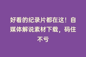 好看的纪录片都在这！自媒体解说素材下载，码住不亏