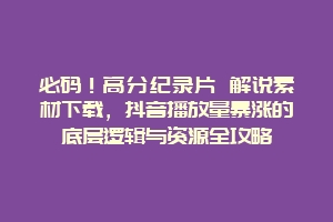 必码！高分纪录片 解说素材下载，抖音播放量暴涨的底层逻辑与资源全攻略