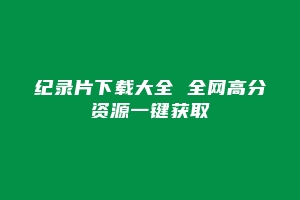 纪录片下载大全 全网高分资源一键获取