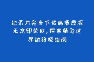 纪录片免费下载高清原版无水印获取：探索精彩世界的终极指南