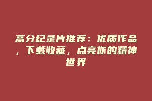 高分纪录片推荐：优质作品，下载收藏，点亮你的精神世界