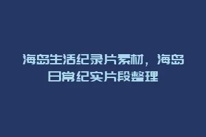 海岛生活纪录片素材,海岛日常纪实片段整理缩略图 海岛生活纪录片素材,海岛日常纪实片段整理