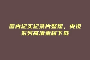 国内纪实纪录片整理，央视系列高清素材下载