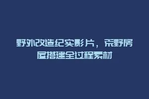 野外改造纪实影片,荒野房屋搭建全过程素材缩略图 野外改造纪实影片,荒野房屋搭建全过程素材