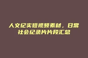 人文纪实短视频素材，日常社会纪录片片段汇总
