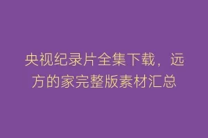 央视纪录片全集下载,远方的家完整版素材汇总缩略图 央视纪录片全集下载,远方的家完整版素材汇总