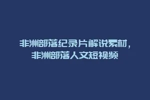 非洲部落纪录片解说素材,非洲部落人文短视频缩略图 非洲部落纪录片解说素材,非洲部落人文短视频