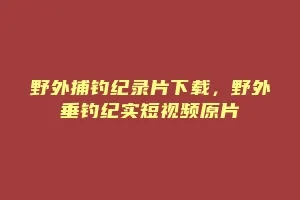 野外捕钓纪录片下载,野外垂钓纪实短视频原片缩略图 野外捕钓纪录片下载,野外垂钓纪实短视频原片